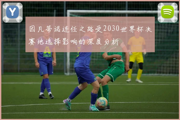 因凡蒂诺连任之路受2030世界杯决赛地选择影响的深度分析